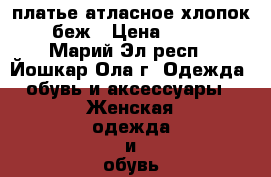 платье атласное хлопок  беж › Цена ­ 800 - Марий Эл респ., Йошкар-Ола г. Одежда, обувь и аксессуары » Женская одежда и обувь   . Марий Эл респ.,Йошкар-Ола г.